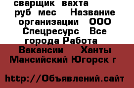 сварщик. вахта. 40 000 руб./мес. › Название организации ­ ООО Спецресурс - Все города Работа » Вакансии   . Ханты-Мансийский,Югорск г.